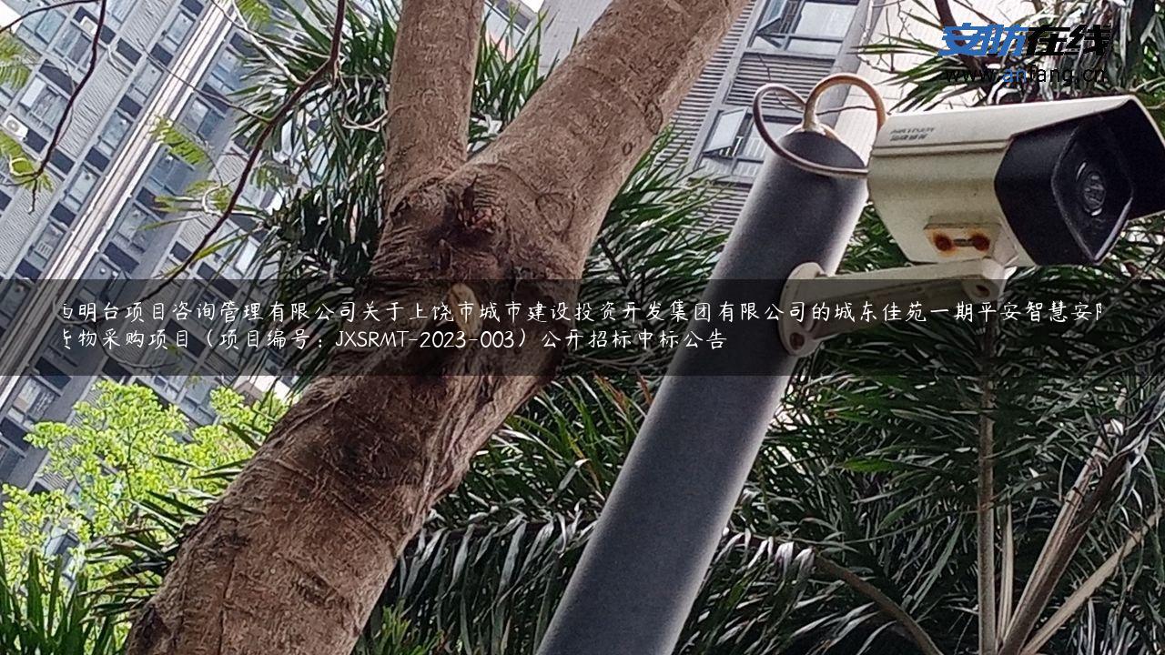 江西明台项目咨询管理有限公司关于上饶市城市建设投资开发集团有限公司的城东佳苑一期平安智慧安防小区货物采购项目（项目编号：JXSRMT-2023-003）公开招标中标公告