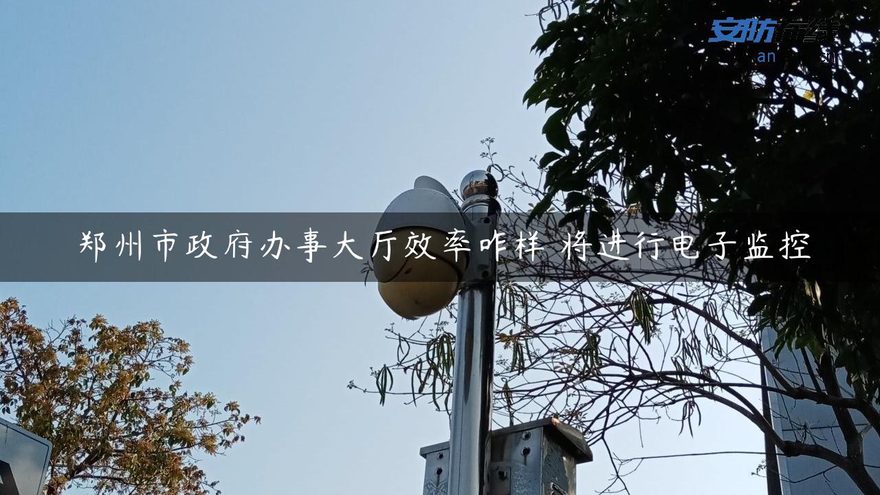 郑州市政府办事大厅效率咋样 将进行电子监控