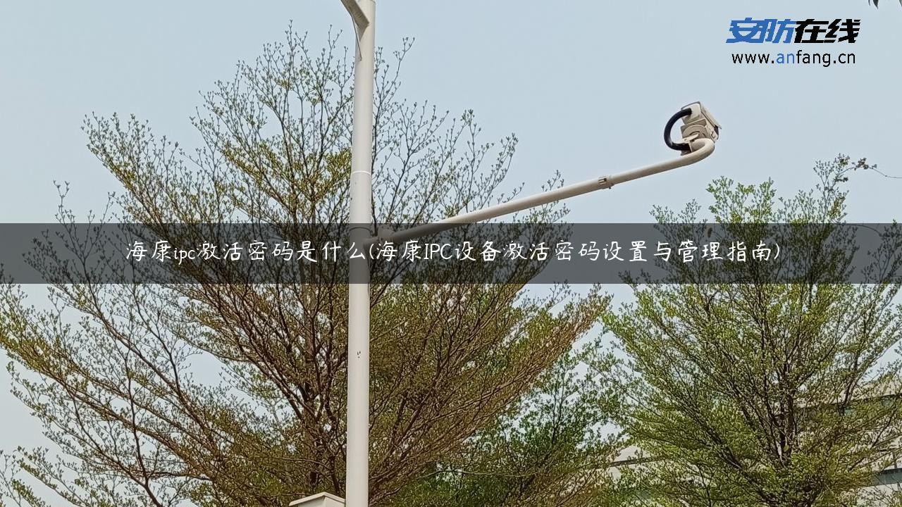 海康ipc激活密码是什么(海康IPC设备激活密码设置与管理指南)