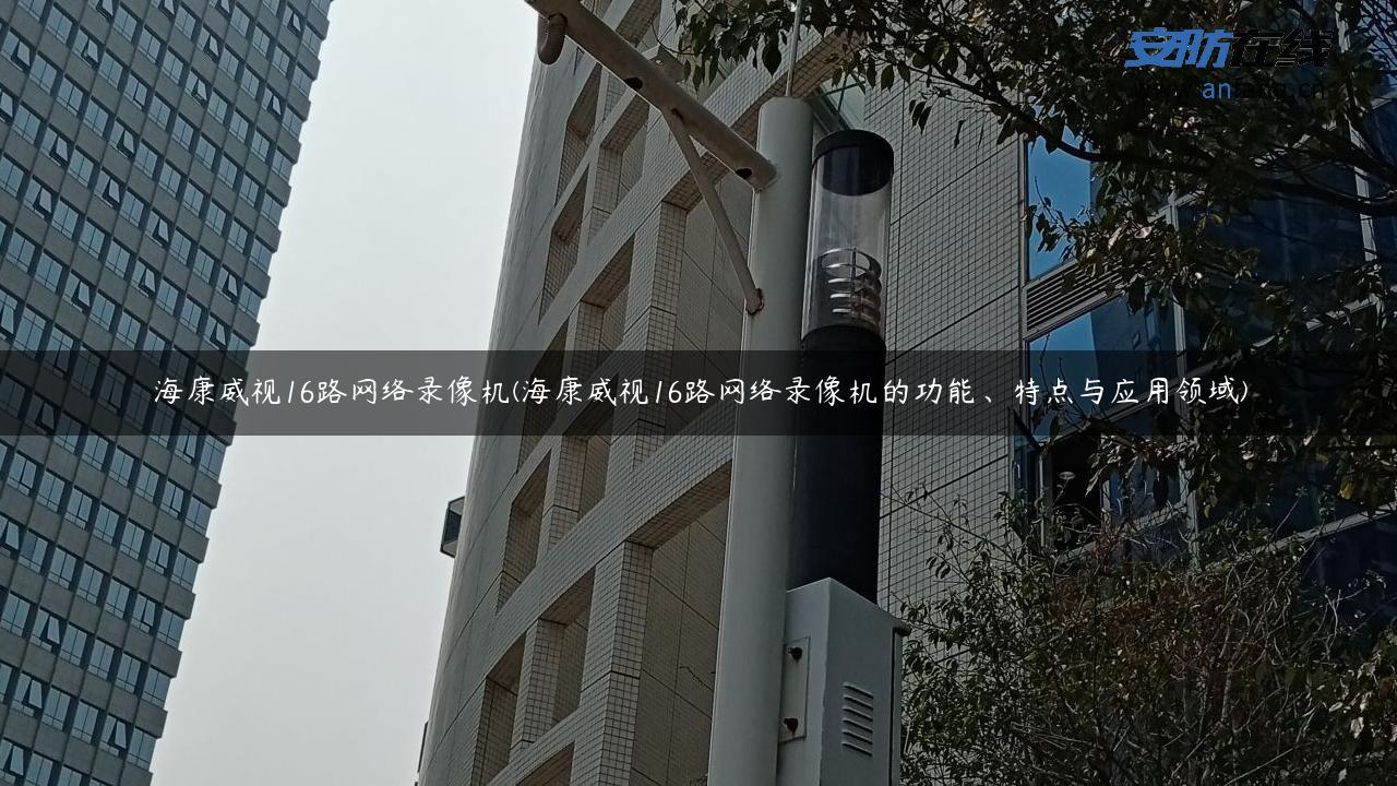 海康威视16路网络录像机(海康威视16路网络录像机的功能、特点与应用领域)