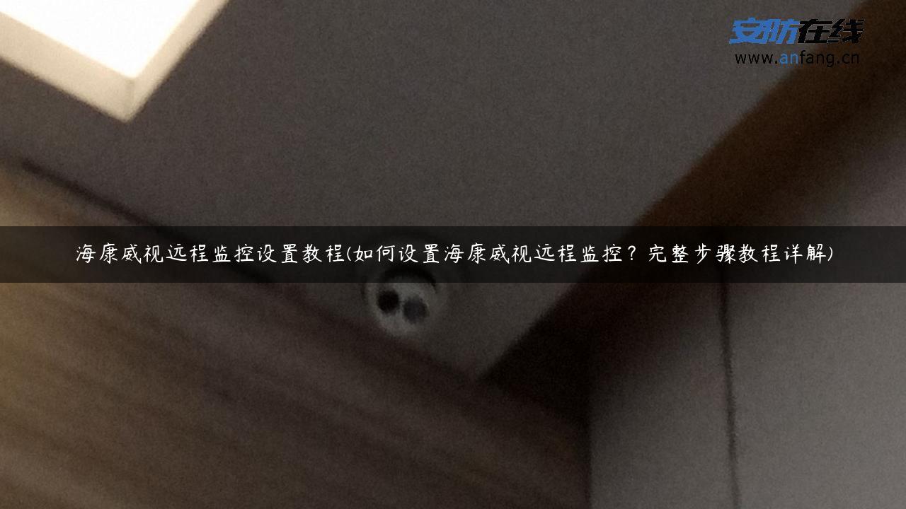 海康威视远程监控设置教程(如何设置海康威视远程监控？完整步骤教程详解)