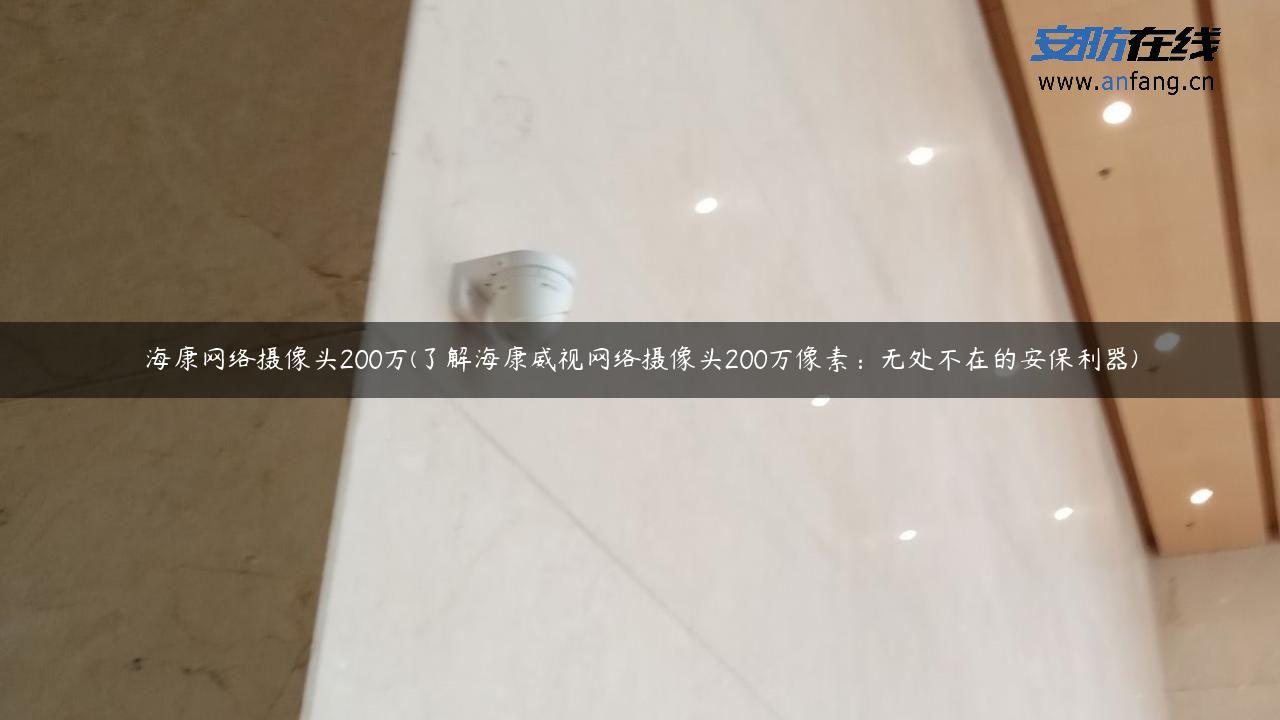 海康网络摄像头200万(了解海康威视网络摄像头200万像素：无处不在的安保利器)