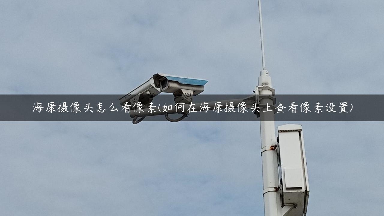 海康摄像头怎么看像素(如何在海康摄像头上查看像素设置)