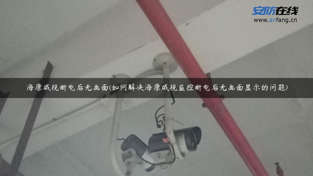 海康威视断电后无画面(如何解决海康威视监控断电后无画面显示的问题)