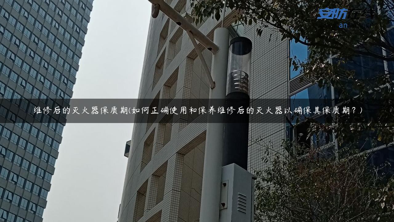 维修后的灭火器保质期(如何正确使用和保养维修后的灭火器以确保其保质期？)