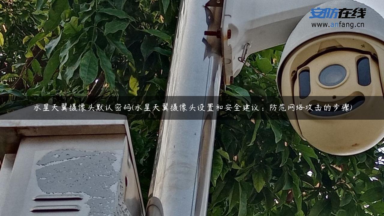 水星天翼摄像头默认密码(水星天翼摄像头设置和安全建议：防范网络攻击的步骤)