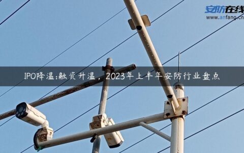 IPO降温:融资升温，2023年上半年安防行业盘点