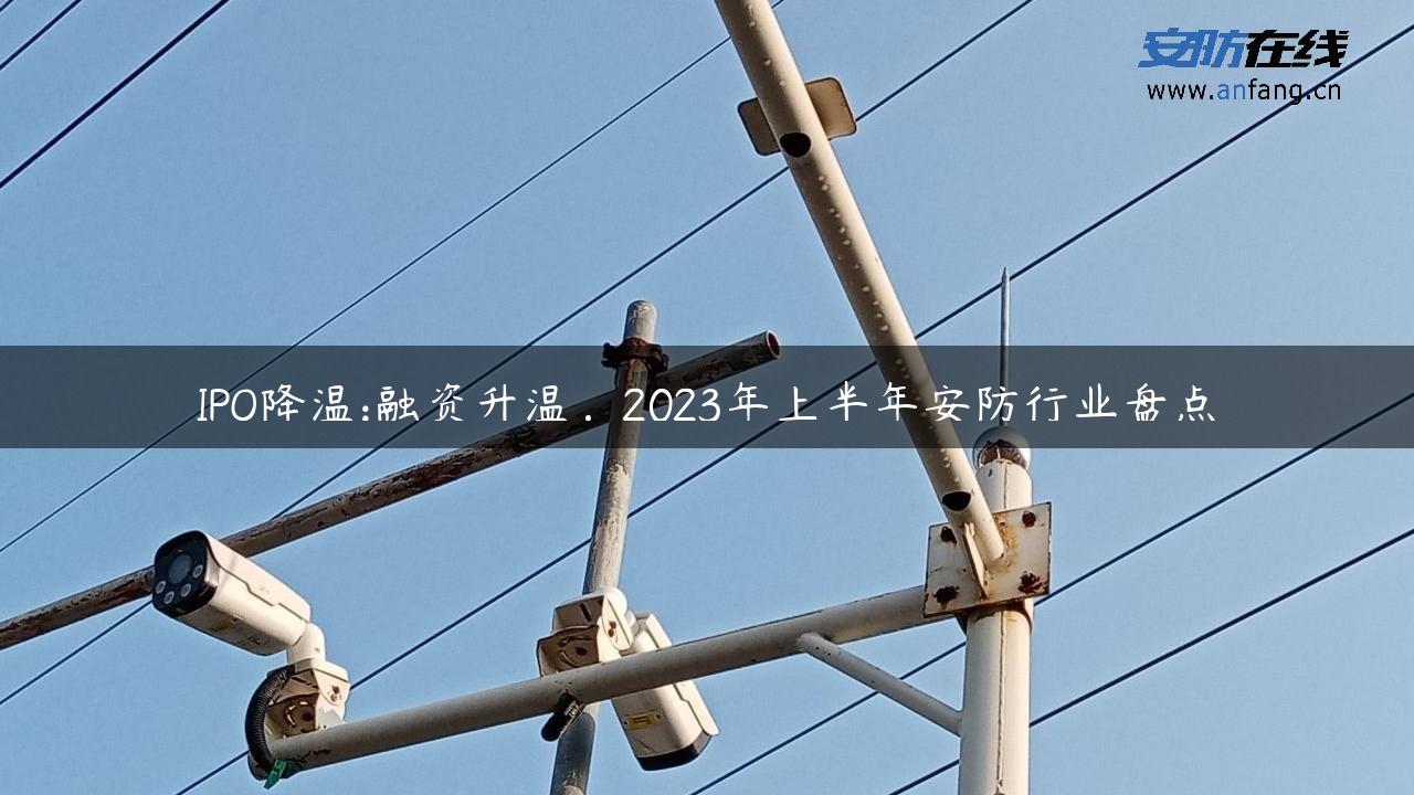 IPO降温:融资升温，2023年上半年安防行业盘点