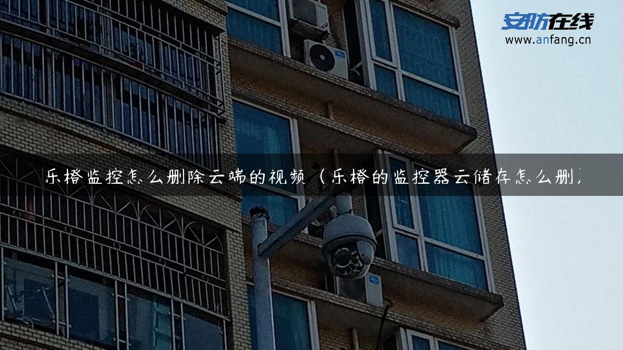 乐橙监控怎么删除云端的视频（乐橙的监控器云储存怎么删）