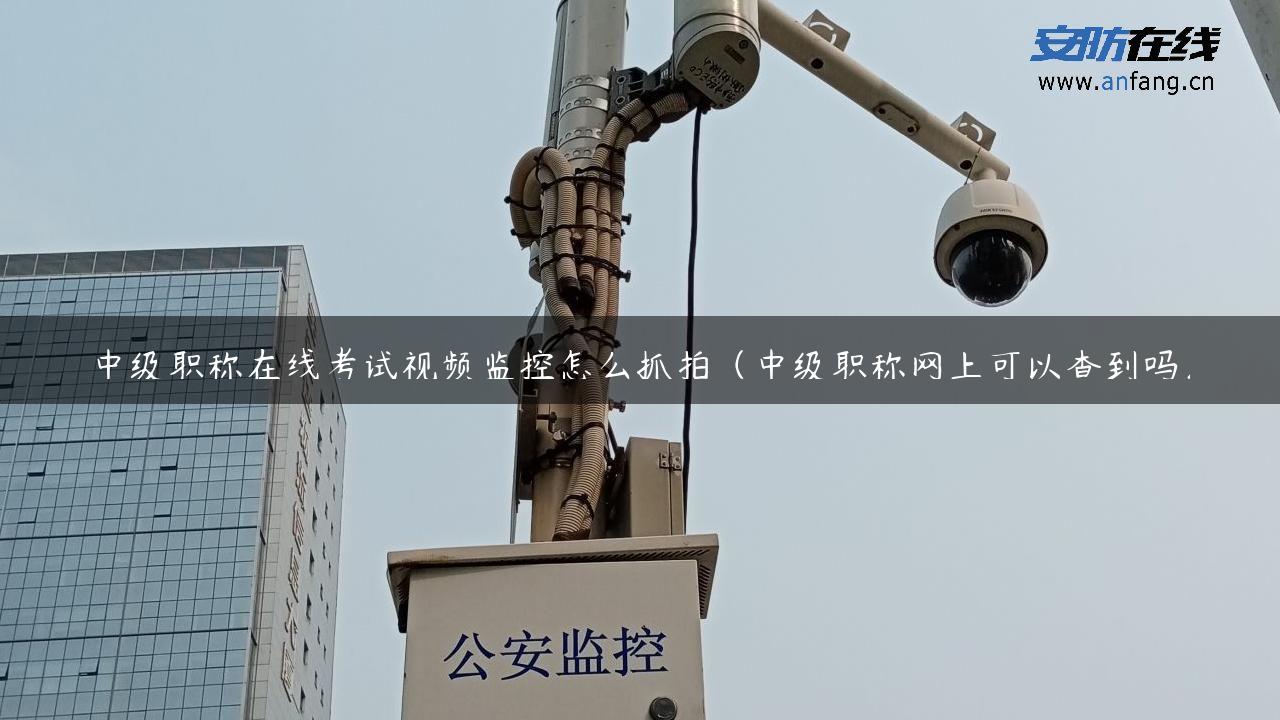 中级职称在线考试视频监控怎么抓拍（中级职称网上可以查到吗）