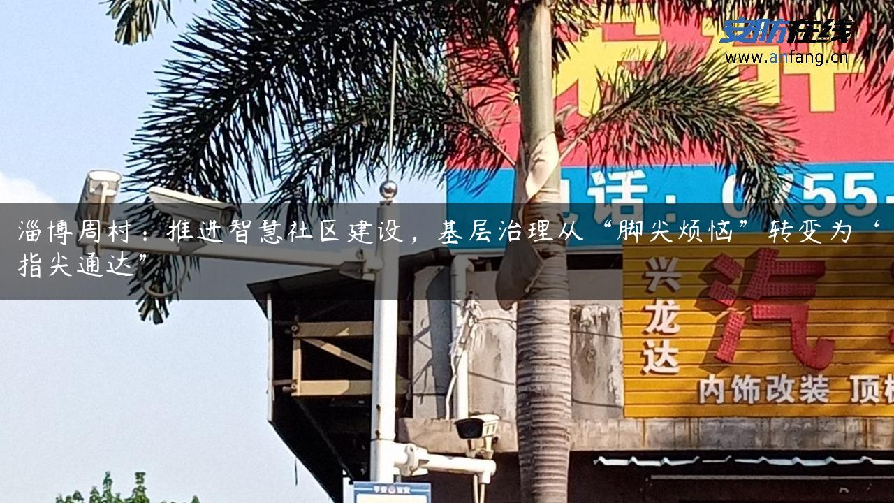 淄博周村：推进智慧社区建设，基层治理从“脚尖烦恼”转变为“指尖通达”