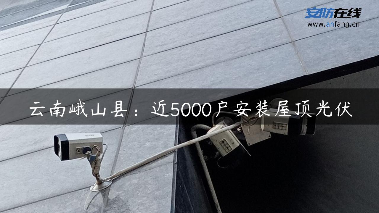 云南峨山县：近5000户安装屋顶光伏