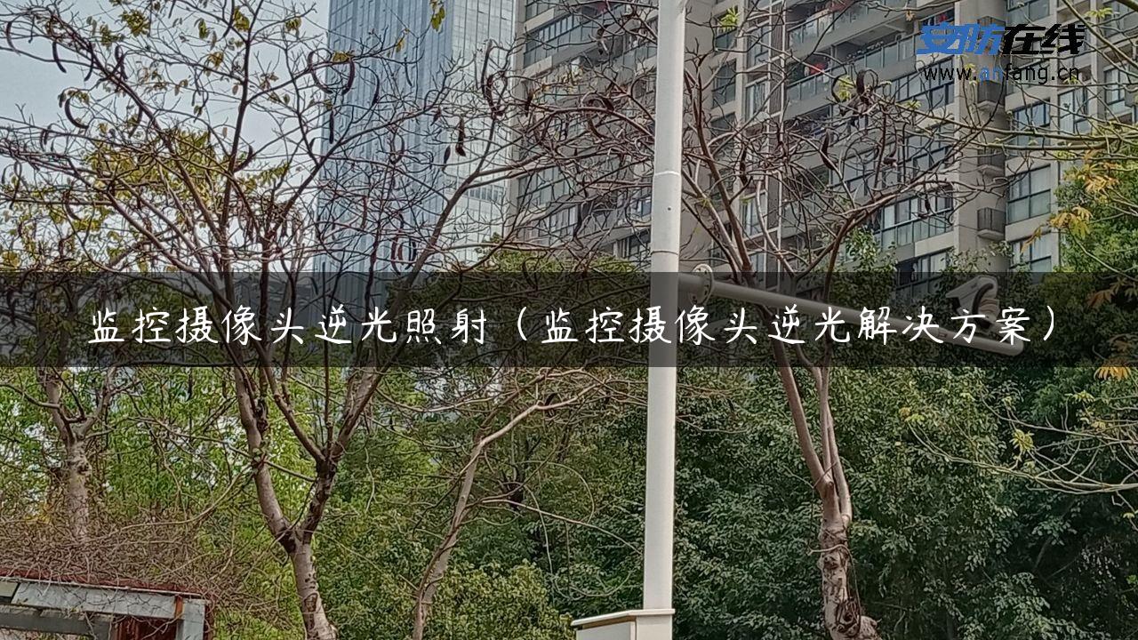 监控摄像头逆光照射（监控摄像头逆光解决方案）