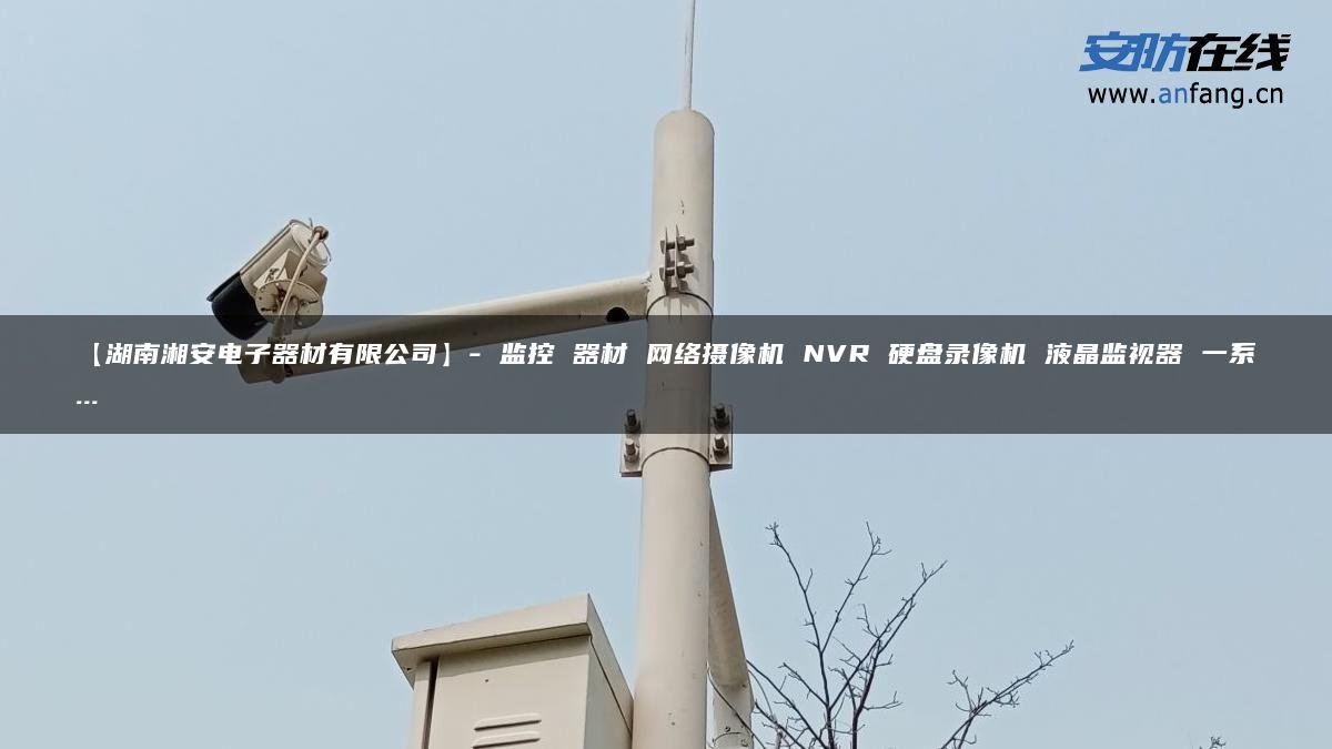 【湖南湘安电子器材有限公司】- 监控 器材 网络摄像机 NVR 硬盘录像机 液晶监视器 一系…