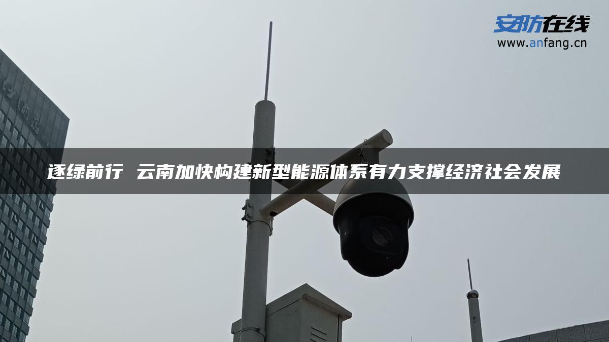 逐绿前行 云南加快构建新型能源体系有力支撑经济社会发展