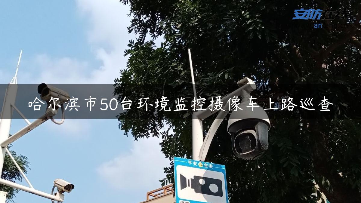 哈尔滨市50台环境监控摄像车上路巡查