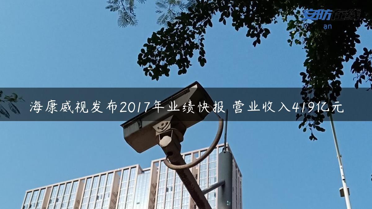 海康威视发布2017年业绩快报 营业收入419亿元