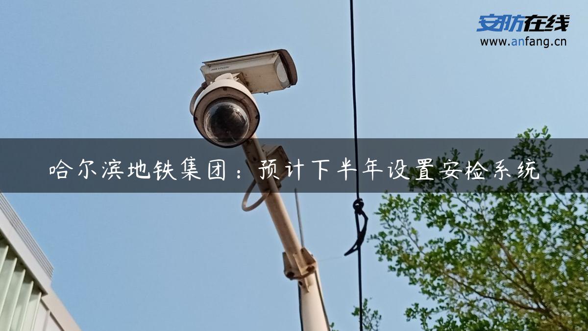 哈尔滨地铁集团：预计下半年设置安检系统