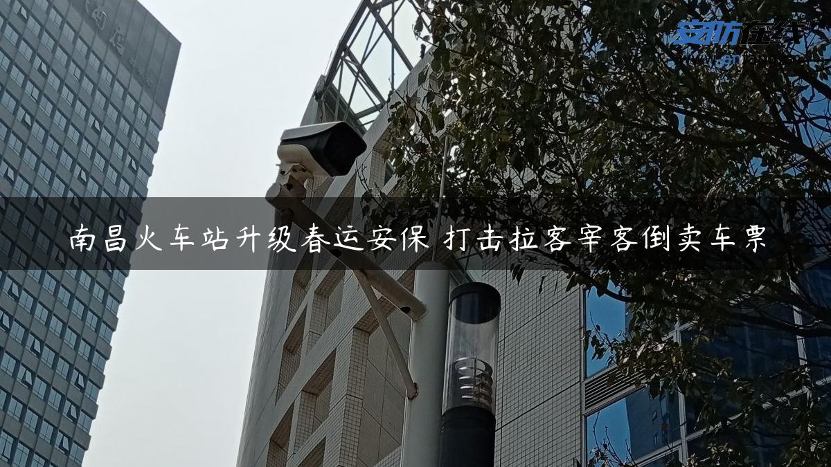 南昌火车站升级春运安保 打击拉客宰客倒卖车票