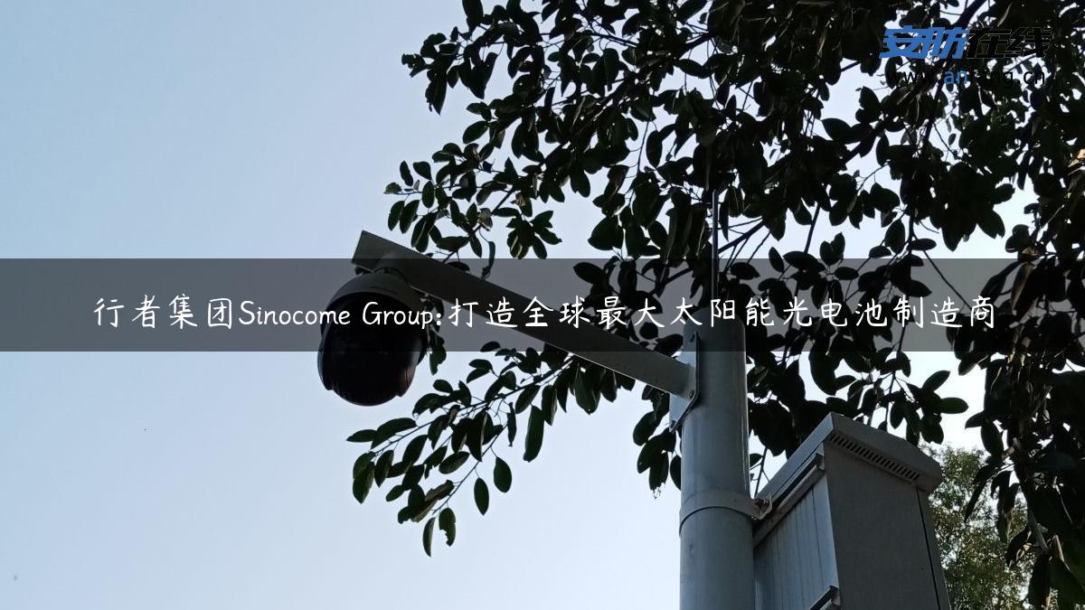 行者集团Sinocome Group:打造全球最大太阳能光电池制造商