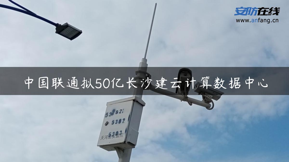 中国联通拟50亿长沙建云计算数据中心