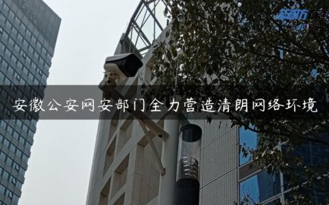 安徽公安网安部门全力营造清朗网络环境