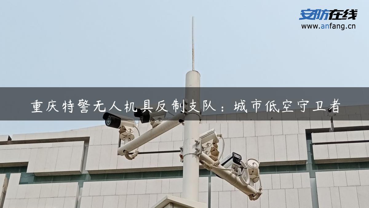 重庆特警无人机具反制支队：城市低空守卫者