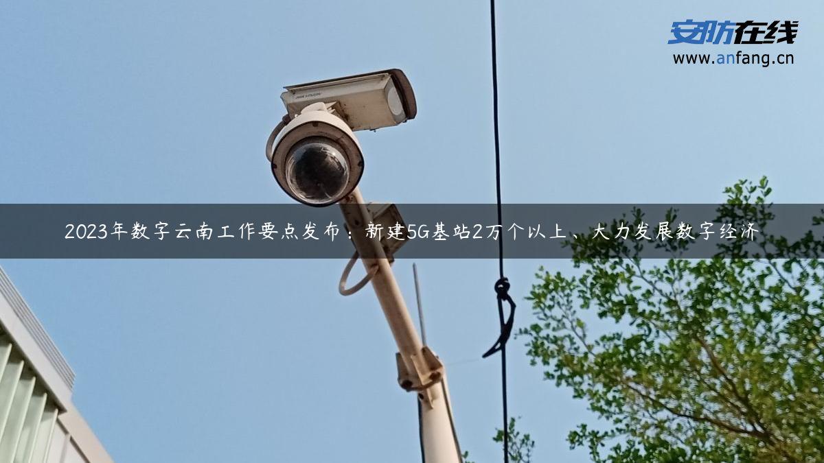 2023年数字云南工作要点发布：新建5G基站2万个以上、大力发展数字经济