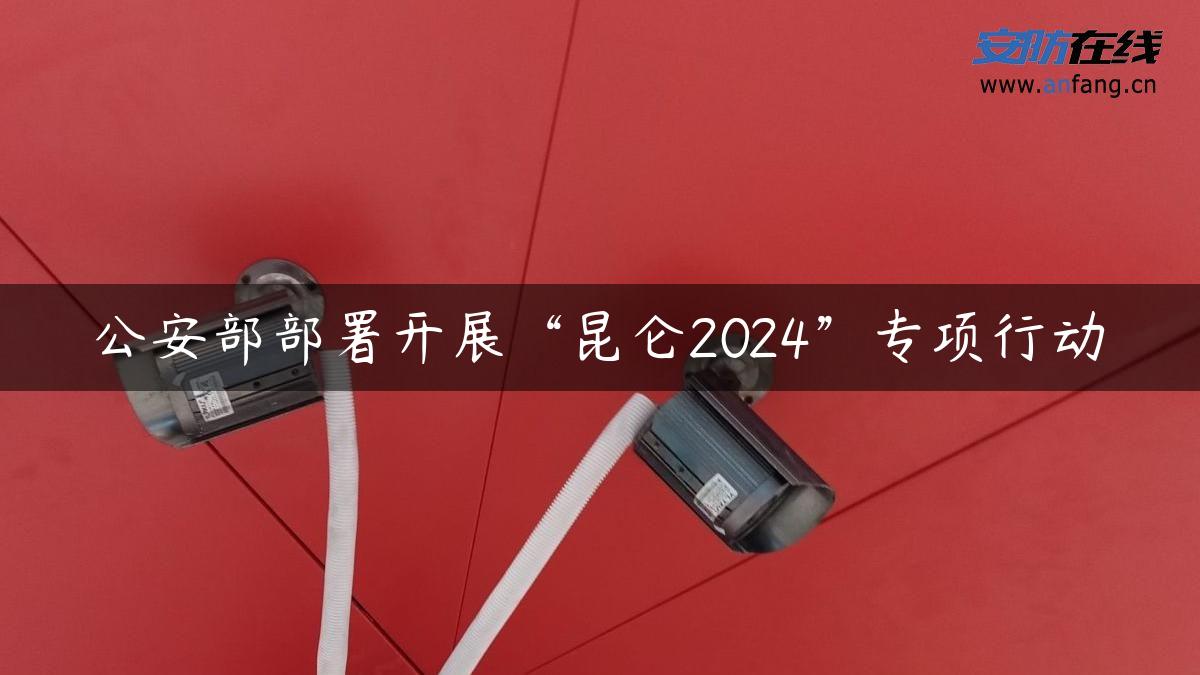 公安部部署开展“昆仑2024”专项行动