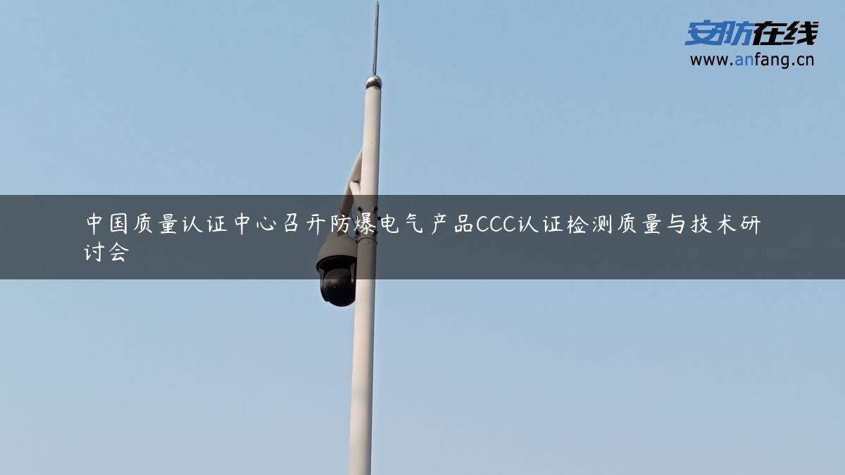 中国质量认证中心召开防爆电气产品CCC认证检测质量与技术研讨会