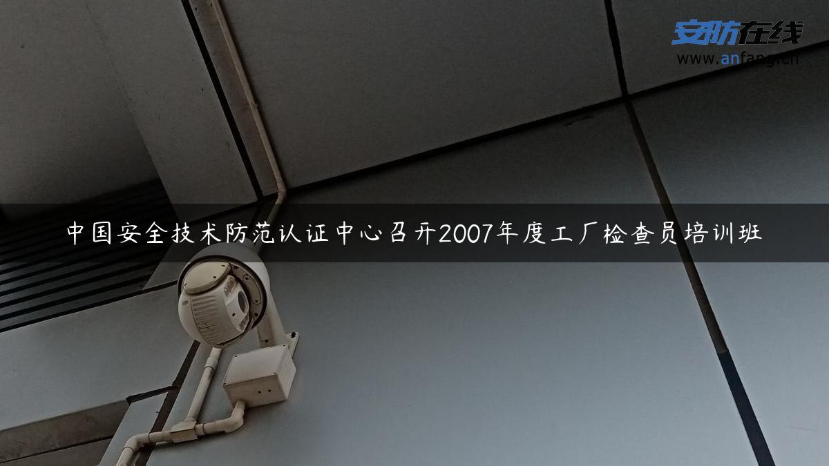 中国安全技术防范认证中心召开2007年度工厂检查员培训班