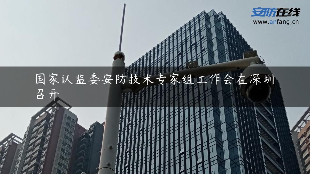 国家认监委安防技术专家组工作会在深圳召开