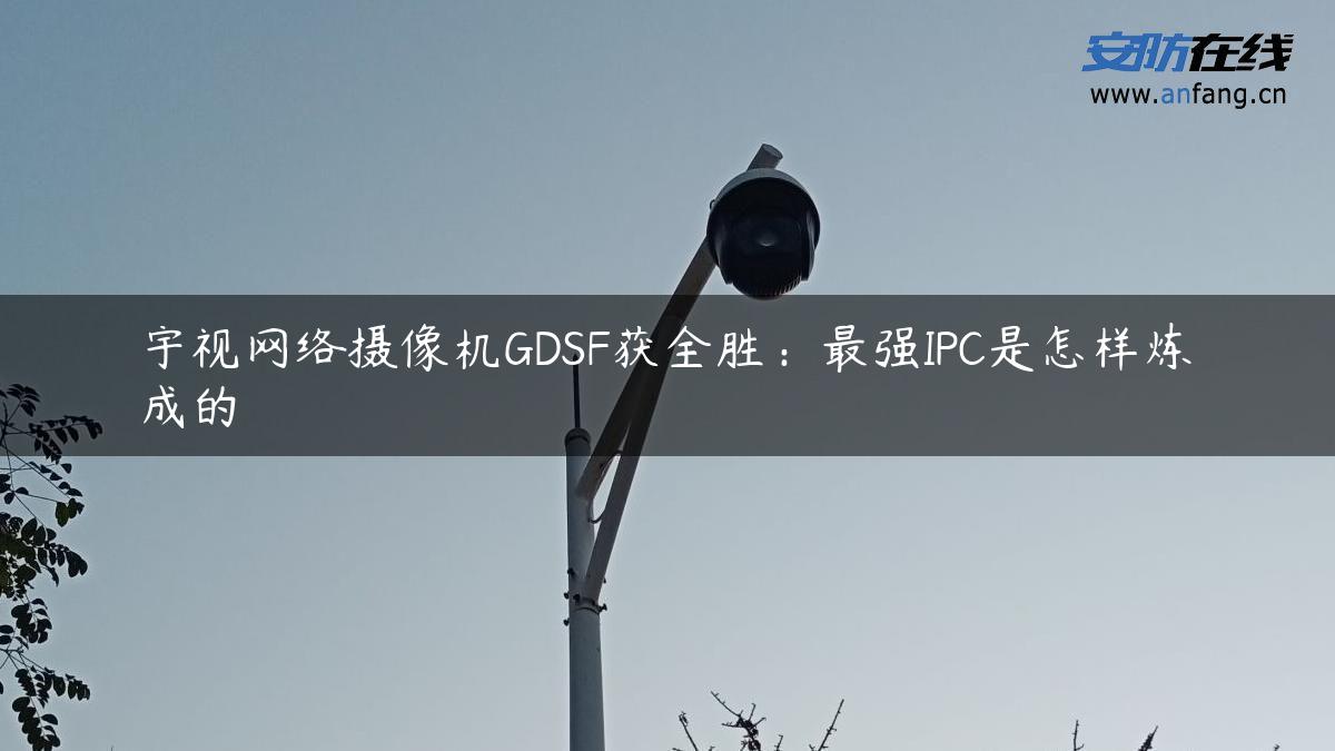 宇视网络摄像机GDSF获全胜：最强IPC是怎样炼成的