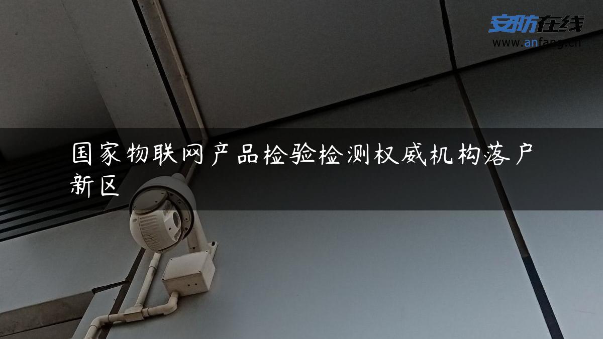 国家物联网产品检验检测权威机构落户新区