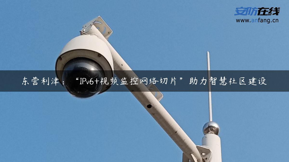 东营利津：“IPv6+视频监控网络切片”助力智慧社区建设