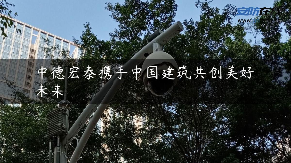 中德宏泰携手中国建筑共创美好未来