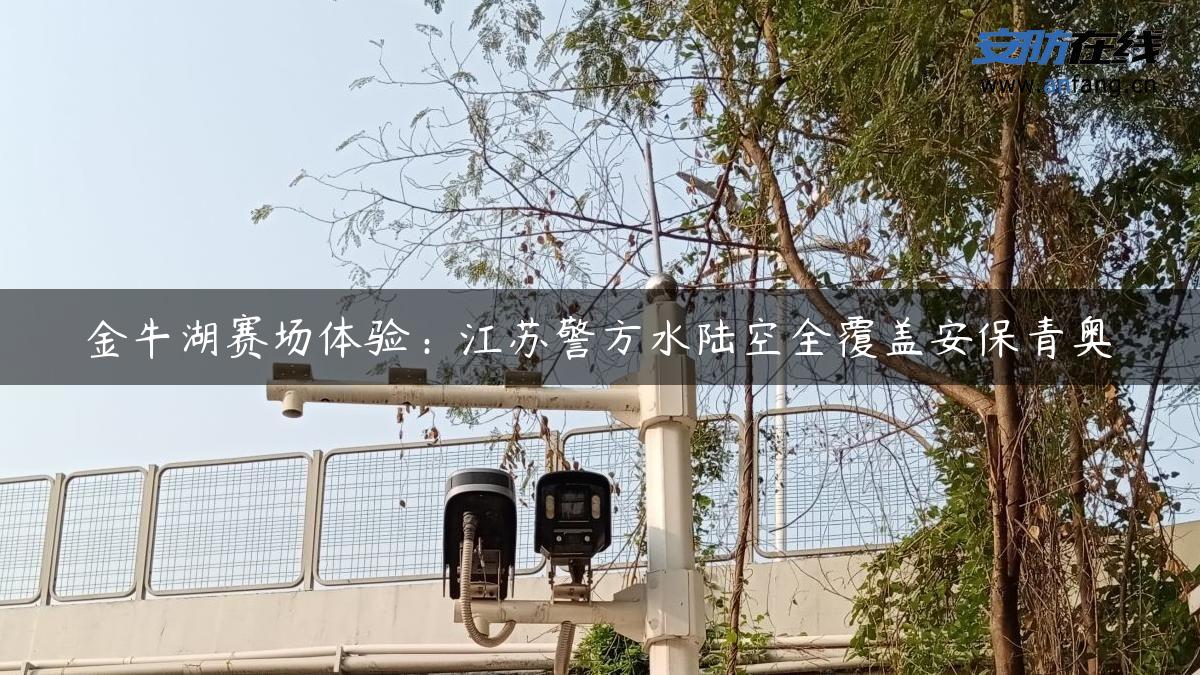 金牛湖赛场体验：江苏警方水陆空全覆盖安保青奥