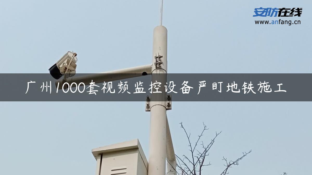 广州1000套视频监控设备严盯地铁施工