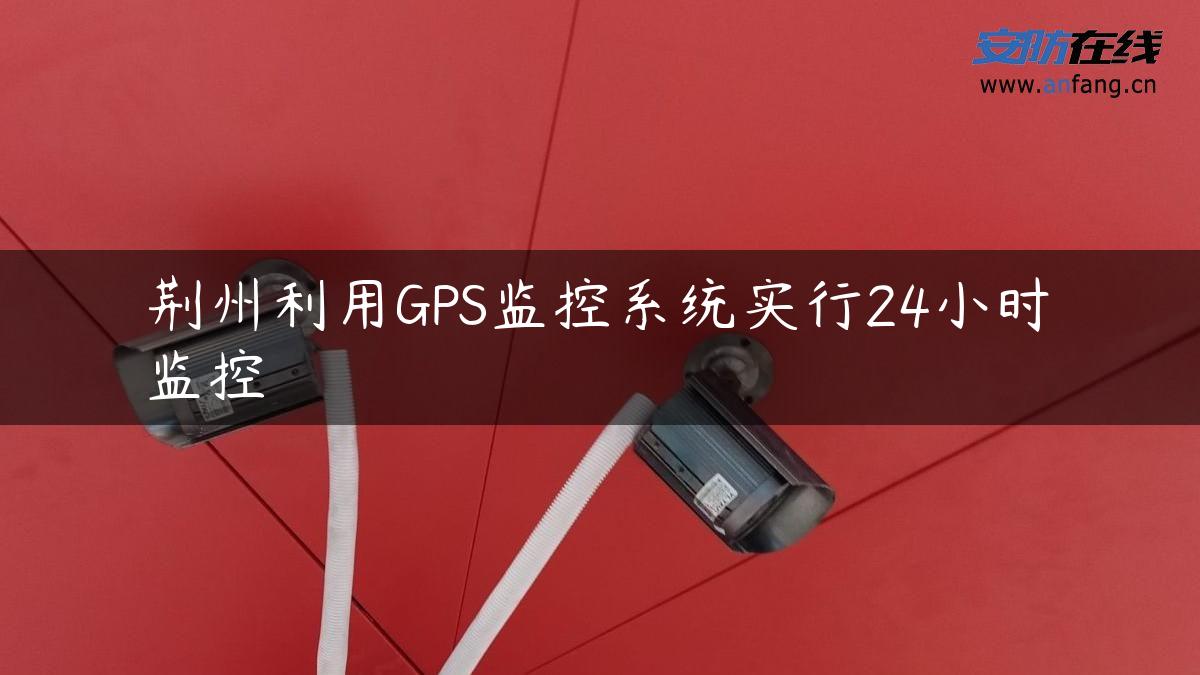 荆州利用GPS监控系统实行24小时监控