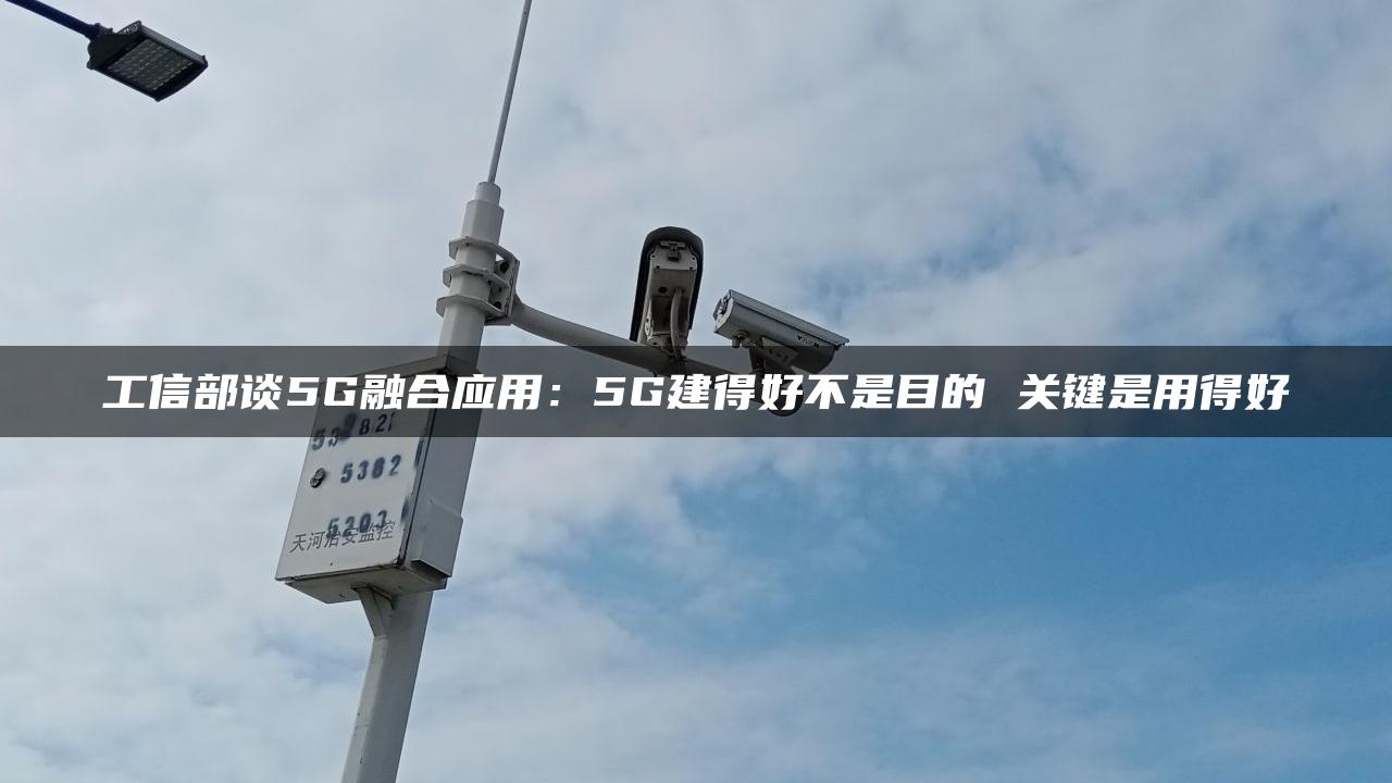 工信部谈5G融合应用：5G建得好不是目的 关键是用得好