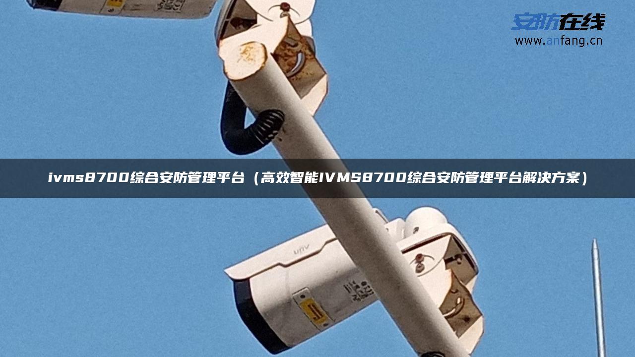 ivms8700综合安防管理平台（高效智能IVMS8700综合安防管理平台解决方案）