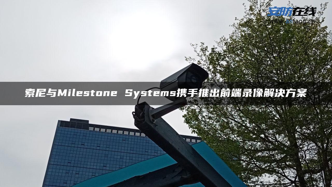 索尼与Milestone Systems携手推出前端录像解决方案