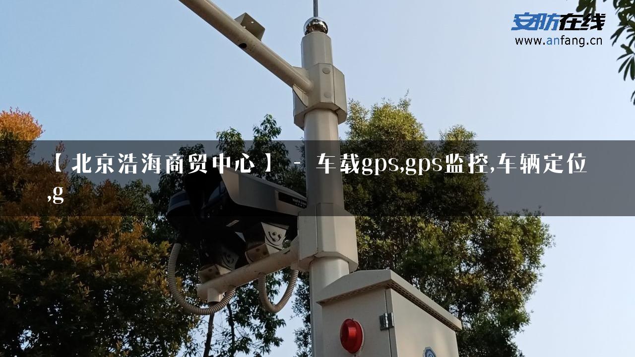 【北京浩海商贸中心】 – 车载gps,gps监控,车辆定位,g