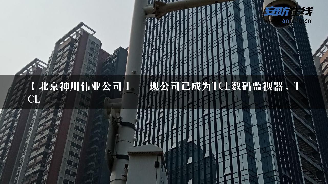 【北京神川伟业公司】 – 现公司已成为TCL数码监视器、TCL