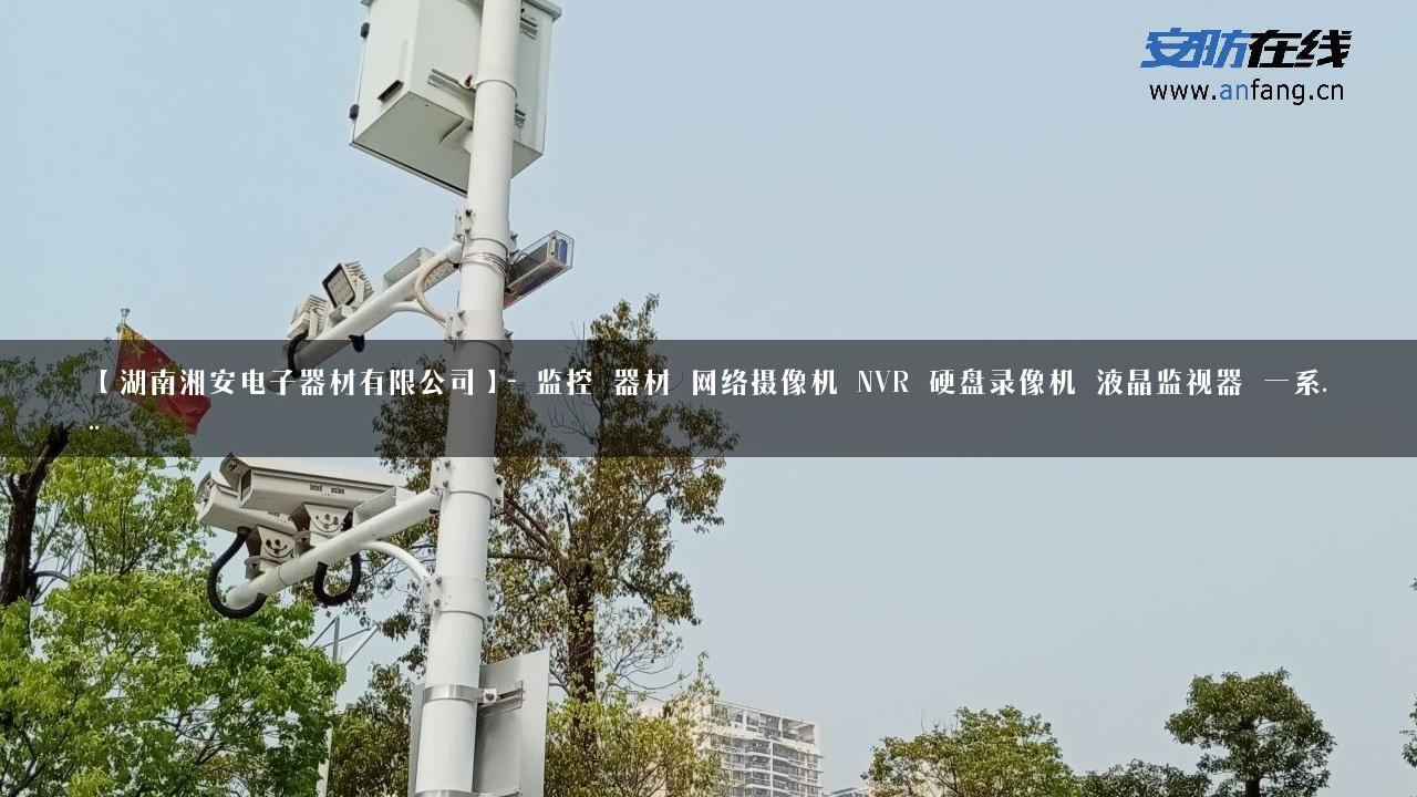 【湖南湘安电子器材有限公司】- 监控 器材 网络摄像机 NVR 硬盘录像机 液晶监视器 一系…