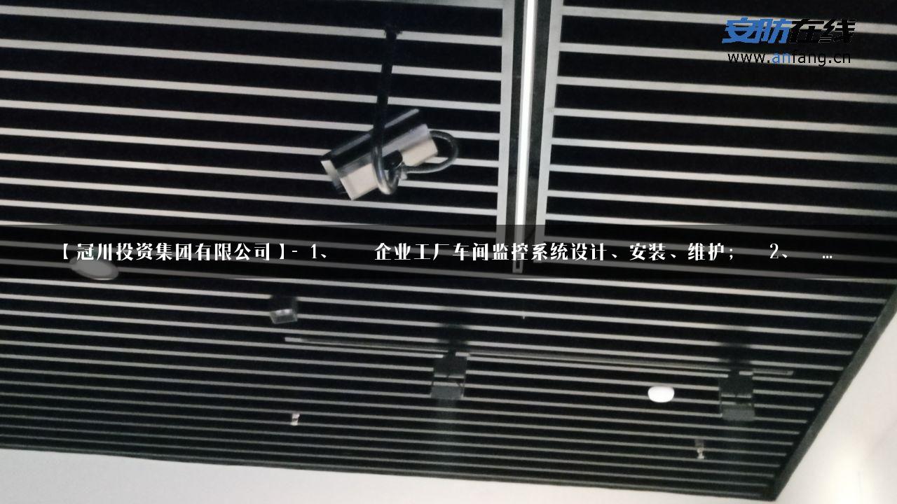 【冠川投资集团有限公司】- 1、   企业工厂车间监控系统设计、安装、维护；  2、  …