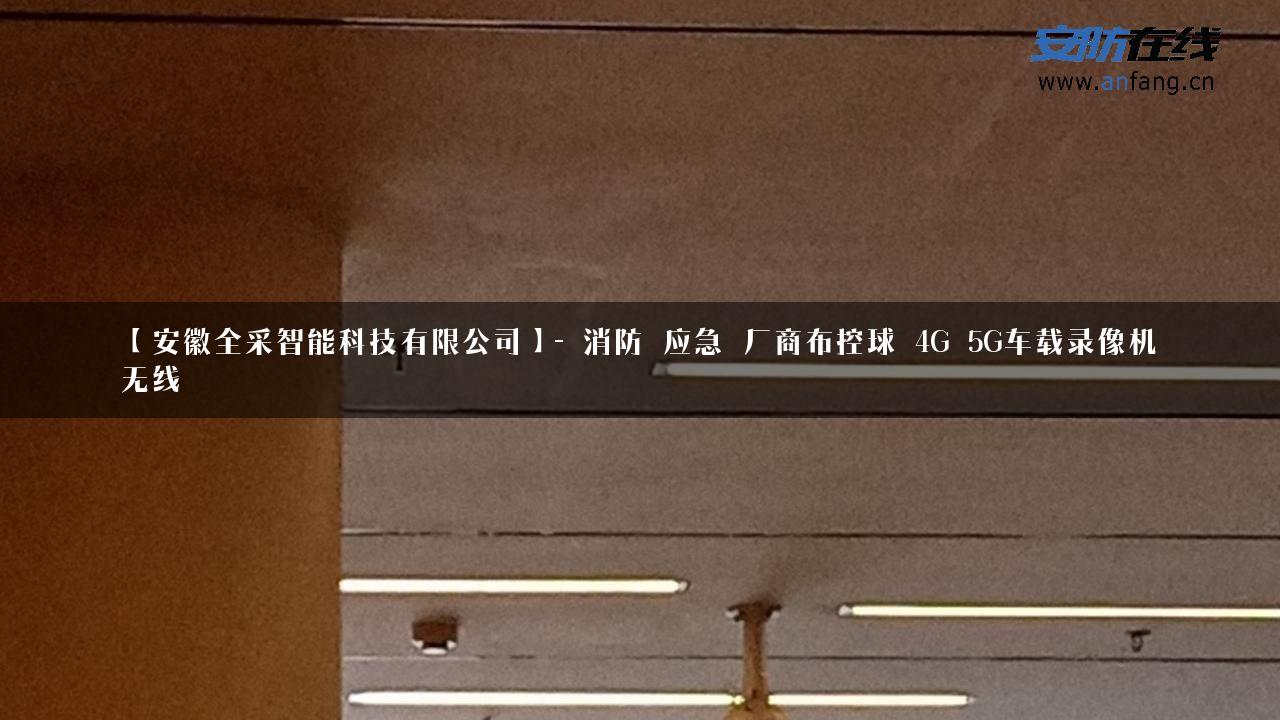 【安徽全采智能科技有限公司】- 消防_应急_厂商布控球_4G_5G车载录像机_无线