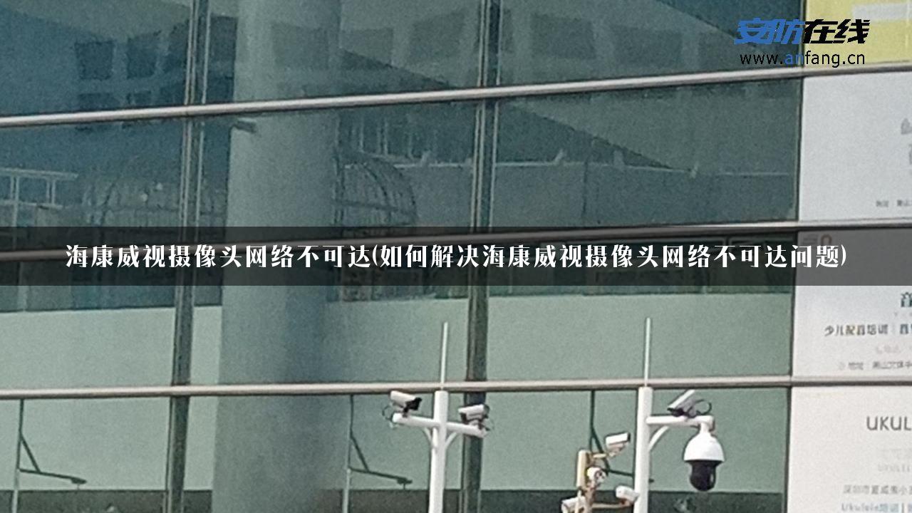 海康威视摄像头网络不可达(如何解决海康威视摄像头网络不可达问题)