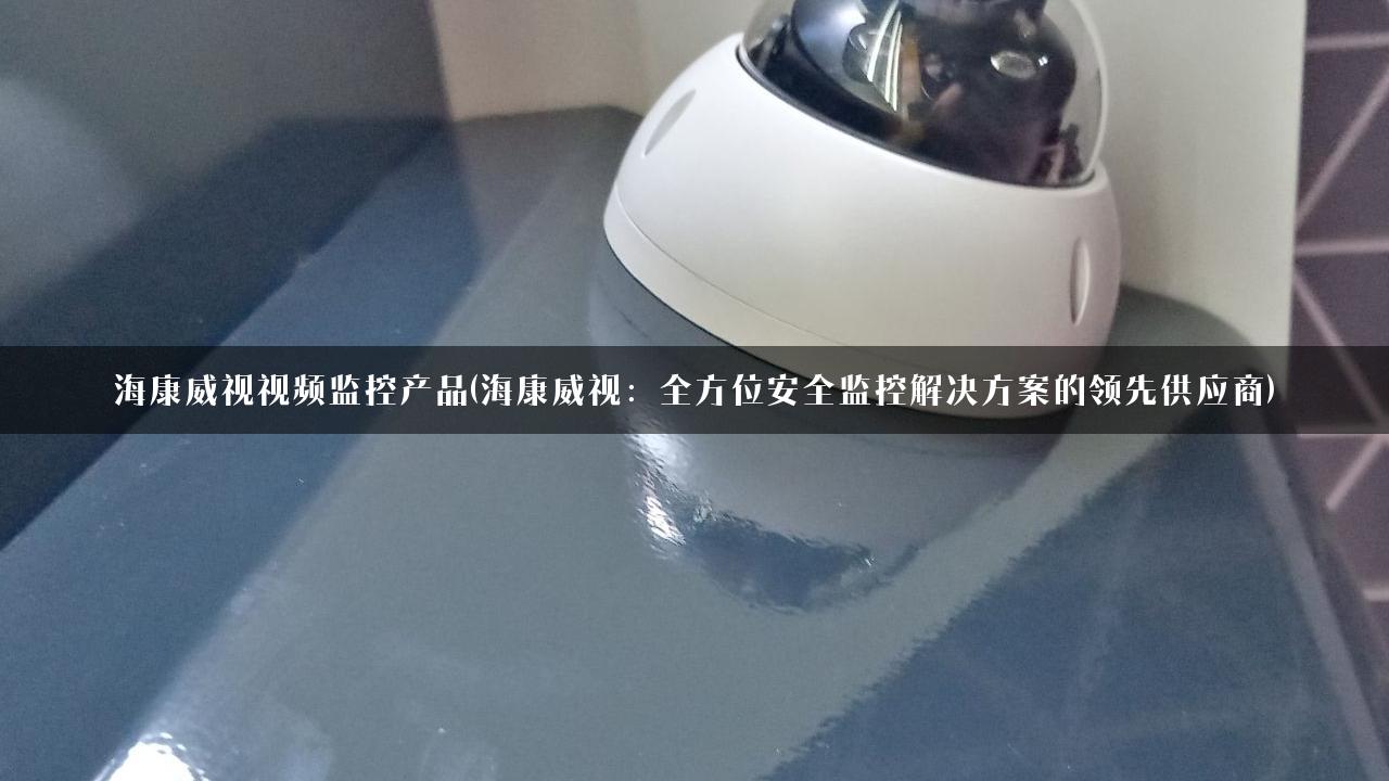 海康威视视频监控产品(海康威视：全方位安全监控解决方案的领先供应商)