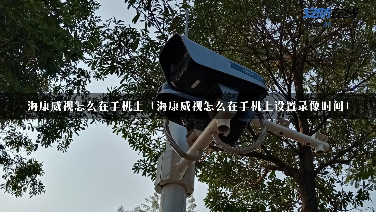 海康威视怎么在手机上（海康威视怎么在手机上设置录像时间）